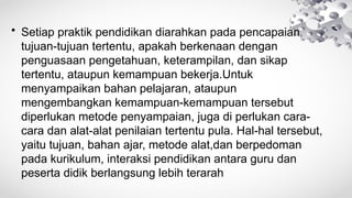 • Setiap praktik pendidikan diarahkan pada pencapaian
tujuan-tujuan tertentu, apakah berkenaan dengan
penguasaan pengetahuan, keterampilan, dan sikap
tertentu, ataupun kemampuan bekerja.Untuk
menyampaikan bahan pelajaran, ataupun
mengembangkan kemampuan-kemampuan tersebut
diperlukan metode penyampaian, juga di perlukan cara-
cara dan alat-alat penilaian tertentu pula. Hal-hal tersebut,
yaitu tujuan, bahan ajar, metode alat,dan berpedoman
pada kurikulum, interaksi pendidikan antara guru dan
peserta didik berlangsung lebih terarah
 