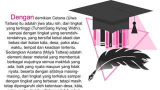 Dengan demikian Cetana (Úiwa
Tattwa) itu adalah jiwa atau roh, dari tingkat
yang tertinggi (Tuhan/Sang Hynag Widhi),
sampai dengan tingkat yang serendah-
rendahnya, yang bersifat kekal abadi dan
bebas dari ikatan kàla, desa, patra atau
waktu, tempat dan keadaan tertentu.
Sedangkan Acetana (Màyà Tattwa) adalah
element dasar meterial yang membentuk
berbagai wujudnya semua makhluk yang
ada, baik yang nyata maupun yang tidak
nyata, beserta dengan sifatnya masing-
masing, dari tingkat yang terhalus sampai
dengan tingkat yang terbesar, tetapi masih
tetap dipengaruhi oleh ketentuan desa, kàla,
 