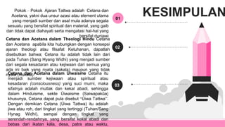 01
Pokok – Pokok Ajaran Tattwa adalah Cetana dan
Acetana, yakni dua unsur azasi atau element utama
yang menjadi sumber dan asal mula adanya segala
sesuatu yang bersifat spiritual dan material, yang gaib
dan tidak dapat diahayati serta mengatasi hal-hal yang
bersifat duniawi
02
Cetana dan Acetana dalam Theologi Hindu Cetana
dan Acetana apabila kita hubungkan dengan konsepsi
ajaran theologi atau filsafat Ketuhanan, dapatlah
disebutkan bahwa; Cetana itu adalah tidak lain dari
pada Tuhan (Sang Hyang Widhi) yang menjadi sumber
dari segala kesadaran atau kejiwaan dari semua yang
ada ini baik yang nyata (sakala) maupun yang tidak
nyata (niskala).
03
Cetana dan Acetana dalam Úiwaisme Cetana itu
menjadi sumber kejiwaan atau spiritual atau
kesadaran (consciousness) yang suci murni, maka
sifatnya adalah mutlak dan kekal abadi, sehingga
dalam Hinduisme, sekte Úiwaisme (Saiwapakûa)
khusunya, Cetana dapat pula disebut “Úiwa Tattwa”.
Dengan demikian Cetana (Úiwa Tattwa) itu adalah
jiwa atau roh, dari tingkat yang tertinggi (Tuhan/Sang
Hynag Widhi), sampai dengan tingkat yang
serendah-rendahnya, yang bersifat kekal abadi dan
bebas dari ikatan kàla, desa, patra atau waktu,
KESIMPULAN
 