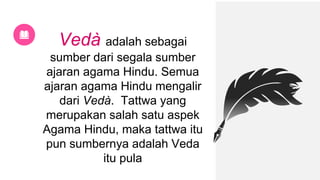Vedà adalah sebagai
sumber dari segala sumber
ajaran agama Hindu. Semua
ajaran agama Hindu mengalir
dari Vedà. Tattwa yang
merupakan salah satu aspek
Agama Hindu, maka tattwa itu
pun sumbernya adalah Veda
itu pula
 