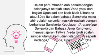 0 Dalam pertumbuhan dan perkembangan
selanjutnya setelah kitab Veda yaitu dari
bagian Upanisad dan kitab-kitab Nibandha
atau Sùtra itu dalam bahasa Sanskerta maka
lahir pulalah sejumlah naskah-naskah dengan
berbahasa Sanskerta Kepulauan (Archipelago
Sanskrit) dan Bahasa Jawa Kuno yang
memuat ajaran Tattwa. Veda Úruti adalah
sumber utama, kemudian kitab Úmåti seperti
Vedàòga, Upaveda, Upaòga, Nibandha.
 