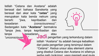 Jadipengertian yang terkandung dalam
istilah “Acetana” itu adalah berupa kebalikan
dari pada pengertian yang tersimpul dalam
“Cetana”. Kedua unsur atau element utama
yang disebut Cetana dan Acetana ini sifatnya
Istilah “Cetana dan Acetana” adalah
berasal dari bahasa Sanskerta yang
berasal dari akar kata “cetas” yang
merupakan kata benda netrum yang
berarti: “jiwa, kepribadian dan
kesadaran (consciousness)”.
Sedangakn kata “Acetana” bermakna
“tanpa jiwa, tanpa kepribadian dan
tanpa kesadaran atau
“unconsciousness”
 