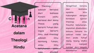 Theologi
adalah berasal
dari bahasa
Yunani yaitu
berasal dari kata
Theos yang
berarti Tuhan dan
logos berarti
ilmu. Jadi theologi
adalah ilmu
tentang Tuhan,
atau ilmu
Ketuhanan atau
juga disebut
Pengertian Cetana
dan Acetana
apabila kita
hubungkan dengan
konsepsi ajaran
theologi atau
filsafat Ketuhanan,
dapatlah disebutkan
bahwa; Cetana itu
adalah tidak lain
dari pada Tuhan
(Sang Hyang Widhi)
yang menjadi
sumber dari segala
kesadaran atau
Cetana dan
Acetana
dalam
Theologi
Hindu
 