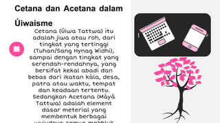 Cetana dan Acetana dalam
Úiwaisme
Cetana (Úiwa Tattwa) itu
adalah jiwa atau roh, dari
tingkat yang tertinggi
(Tuhan/Sang Hynag Widhi),
sampai dengan tingkat yang
serendah-rendahnya, yang
bersifat kekal abadi dan
bebas dari ikatan kàla, desa,
patra atau waktu, tempat
dan keadaan tertentu.
Sedangkan Acetana (Màyà
Tattwa) adalah element
dasar meterial yang
membentuk berbagai
 