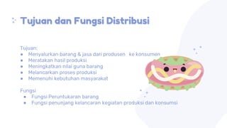 Tujuan dan Fungsi Distribusi
Tujuan:
● Menyalurkan barang & jasa dari produsen ke konsumen
● Meratakan hasil produksi
● Meningkatkan nilai guna barang
● Melancarkan proses produksi
● Memenuhi kebutuhan masyarakat
Fungsi
● Fungsi Peruntukaran barang
● Fungsi penunjang kelancaran kegiatan produksi dan konsumsi
 