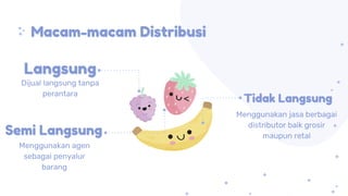 Macam-macam Distribusi
Dijual langsung tanpa
perantara
Menggunakan agen
sebagai penyalur
barang
Menggunakan jasa berbagai
distributor baik grosir
maupun retal
Langsung
Semi Langsung
Tidak Langsung
 