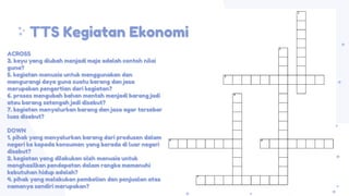 ACROSS
3. kayu yang diubah menjadi meja adalah contoh nilai
guna?
5. kegiatan manusia untuk menggunakan dan
mengurangi daya guna suatu barang dan jasa
merupakan pengertian dari kegiatan?
6. proses mengubah bahan mentah menjadi barang jadi
atau barang setengah jadi disebut?
7. kegiatan menyalurkan barang dan jasa agar tersebar
luas disebut?
DOWN
1. pihak yang menyalurkan barang dari produsen dalam
negeri ke kepada konsumen yang berada di luar negeri
disebut?
2. kegiatan yang dilakukan oleh manusia untuk
menghasilkan pendapatan dalam rangka memenuhi
kebutuhan hidup adalah?
4. pihak yang melakukan pembelian dan penjualan atas
namanya sendiri merupakan?
TTS Kegiatan Ekonomi
 