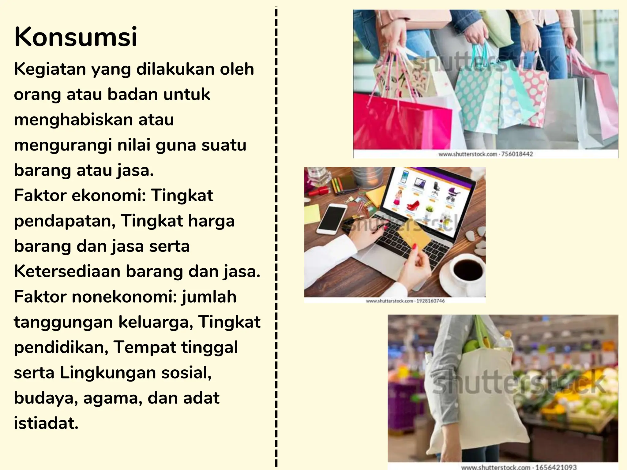 Konsumsi
Kegiatan yang dilakukan oleh
orang atau badan untuk
menghabiskan atau
mengurangi nilai guna suatu
barang atau jasa.
Faktor ekonomi: Tingkat
pendapatan, Tingkat harga
barang dan jasa serta
Ketersediaan barang dan jasa.
Faktor nonekonomi: jumlah
tanggungan keluarga, Tingkat
pendidikan, Tempat tinggal
serta Lingkungan sosial,
budaya, agama, dan adat
istiadat.