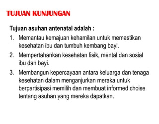 TUJUAN KUNJUNGAN

Tujuan asuhan antenatal adalah :
1. Memantau kemajuan kehamilan untuk memastikan
   kesehatan ibu dan tumbuh kembang bayi.
2. Mempertahankan kesehatan fisik, mental dan sosial
   ibu dan bayi.
3. Membangun kepercayaan antara keluarga dan tenaga
   kesehatan dalam menganjurkan meraka untuk
   berpartisipasi memilih dan membuat informed choise
   tentang asuhan yang mereka dapatkan.
 