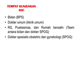 TEMPAT KUNJUNGAN
        ANC

• Bidan (BPS)
• Dokter umum (klinik umum)
• RS, Puskesmas, dan Rumah bersalin (Team
  antara bidan dan dokter SPOG)
• Dokter spesialis obstetric dan gynekologi (SPOG)
 