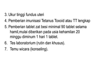 3. Ukur tinggi fundus uteri
4. Pemberian imunisasi Tetanus Toxoid atau TT lengkap
5. Pemberian tablet zat besi minimal 90 tablet selama
    hamil,mulai diberikan pada usia kehamilan 20
    minggu diminum 1 hari 1 tablet.
6. Tes laboratorium (rutin dan khusus).
7. Temu wicara (konseling).
 
