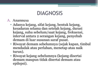 DIAGNOSIS
A. Anamnesa
• Adanya kejang, sifat kejang, bentuk kejang,
kesadaran selama dan setelah kejang, durasi
kejang, suhu sebelum/saat kejang, frekuensi,
interval antara 2 serangan kejang, penyebab
demam di luar susunan saraf pusat.
• Riwayat demam sebelumnya (sejak kapan, timbul
mendadak atau perlahan, menetap atau naik
turun).
• Riwayat kejang sebelumnya (kejang disertai
demam maupun tidak disertai demam atau
epilepsi).
 