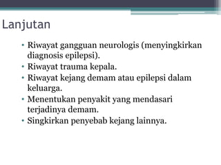 Lanjutan
• Riwayat gangguan neurologis (menyingkirkan
diagnosis epilepsi).
• Riwayat trauma kepala.
• Riwayat kejang demam atau epilepsi dalam
keluarga.
• Menentukan penyakit yang mendasari
terjadinya demam.
• Singkirkan penyebab kejang lainnya.
 