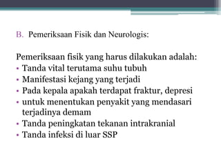 B. Pemeriksaan Fisik dan Neurologis:
Pemeriksaan fisik yang harus dilakukan adalah:
• Tanda vital terutama suhu tubuh
• Manifestasi kejang yang terjadi
• Pada kepala apakah terdapat fraktur, depresi
• untuk menentukan penyakit yang mendasari
terjadinya demam
• Tanda peningkatan tekanan intrakranial
• Tanda infeksi di luar SSP
 