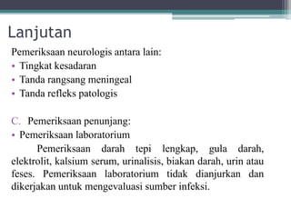 Lanjutan
Pemeriksaan neurologis antara lain:
• Tingkat kesadaran
• Tanda rangsang meningeal
• Tanda refleks patologis
C. Pemeriksaan penunjang:
• Pemeriksaan laboratorium
Pemeriksaan darah tepi lengkap, gula darah,
elektrolit, kalsium serum, urinalisis, biakan darah, urin atau
feses. Pemeriksaan laboratorium tidak dianjurkan dan
dikerjakan untuk mengevaluasi sumber infeksi.
 