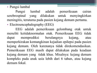 • Pungsi lumbal
Pungsi lumbal adalah pemeriksaan cairan
serebrospinal yang dilakukan untuk menyingkirkan
meningitis, terutama pada pasien kejang demam pertama.
• Electroencephalography (EEG)
EEG adalah pemeriksaan gelombang otak untuk
meneliti ketidaknormalan otak. Pemeriksaan EEG tidak
dapat memprediksi berulangnya kejang, atau
memperkirakan kemungkinan kejadian epilepsi pada pasien
kejang demam. Oleh karenanya tidak direkomendasikan.
Pemeriksaan EEG masih dapat dilakukan pada keadaan
kejang demam yang tidak khas. Misalnya: kejang demam
kompleks pada anak usia lebih dari 6 tahun, atau kejang
demam fokal.
 