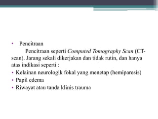 • Pencitraan
Pencitraan seperti Computed Tomography Scan (CT-
scan). Jarang sekali dikerjakan dan tidak rutin, dan hanya
atas indikasi seperti :
• Kelainan neurologik fokal yang menetap (hemiparesis)
• Papil edema
• Riwayat atau tanda klinis trauma
 