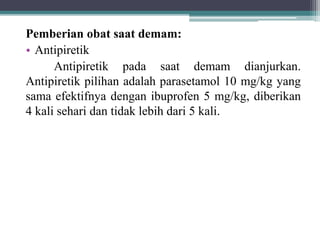 Pemberian obat saat demam:
• Antipiretik
Antipiretik pada saat demam dianjurkan.
Antipiretik pilihan adalah parasetamol 10 mg/kg yang
sama efektifnya dengan ibuprofen 5 mg/kg, diberikan
4 kali sehari dan tidak lebih dari 5 kali.
 