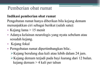 Pemberian obat rumat
Indikasi pemberian obat rumat
Pengobatan rumat hanya diberikan bila kejang demam
menunjukkan ciri sebagai berikut (salah satu):
• Kejang lama > 15 menit
• Adanya kelainan neurologis yang nyata sebelum atau
sesudah kejang.
• Kejang fokal
• Perngobatan rumat dipertimbangkan bila:.
Kejang berulang dua kali atau lebih dalam 24 jam.
Kejang demam terjadi pada bayi kurang dari 12 bulan.
kejang demam > 4 kali per tahun
 