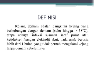 DEFINISI
Kejang demam adalah bangkitan kejang yang
berhubungan dengan demam (suhu hingga > 38°C),
tanpa adanya infeksi susunan saraf pusat atau
ketidakseimbangan elektrolit akut, pada anak berusia
lebih dari 1 bulan, yang tidak pernah mengalami kejang
tanpa demam sebelumnya
 
