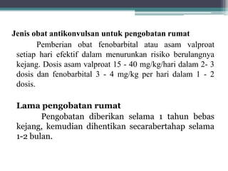 Jenis obat antikonvulsan untuk pengobatan rumat
Pemberian obat fenobarbital atau asam valproat
setiap hari efektif dalam menurunkan risiko berulangnya
kejang. Dosis asam valproat 15 - 40 mg/kg/hari dalam 2- 3
dosis dan fenobarbital 3 - 4 mg/kg per hari dalam 1 - 2
dosis.
Lama pengobatan rumat
Pengobatan diberikan selama 1 tahun bebas
kejang, kemudian dihentikan secarabertahap selama
1-2 bulan.
 
