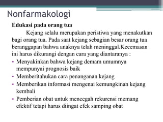 Nonfarmakologi
Edukasi pada orang tua
Kejang selalu merupakan peristiwa yang menakutkan
bagi orang tua. Pada saat kejang sebagian besar orang tua
beranggapan bahwa anaknya telah meninggal.Kecemasan
ini harus dikurangi dengan cara yang diantaranya :
• Menyakinkan bahwa kejang demam umumnya
mempunyai prognosis baik
• Memberitahukan cara penanganan kejang
• Memberikan informasi mengenai kemungkinan kejang
kembali
• Pemberian obat untuk mencegah rekurensi memang
efektif tetapi harus diingat efek samping obat
 