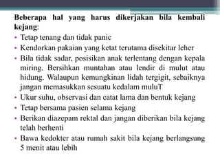 Beberapa hal yang harus dikerjakan bila kembali
kejang:
• Tetap tenang dan tidak panic
• Kendorkan pakaian yang ketat terutama disekitar leher
• Bila tidak sadar, posisikan anak terlentang dengan kepala
miring. Bersihkan muntahan atau lendir di mulut atau
hidung. Walaupun kemungkinan lidah tergigit, sebaiknya
jangan memasukkan sesuatu kedalam muluT
• Ukur suhu, observasi dan catat lama dan bentuk kejang
• Tetap bersama pasien selama kejang
• Berikan diazepam rektal dan jangan diberikan bila kejang
telah berhenti
• Bawa kedokter atau rumah sakit bila kejang berlangsung
5 menit atau lebih
 