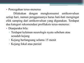 • Pencegahan terus-menerus
Dilakukan dengan mengkonsumsi antikonvulsan
setiap hari, namun penggunaanya harus hati-hati mengingat
efek samping dari antikonvulsan yang digunakan. Terdapat
dua kategori rekomendasi profilaksis terus-menerus:
• Dianjurakn bila:
▫ Terdapat kelainan neurologis nyata sebelum atau
sesudah kejang
▫ Kejang berlangsung selama 15 menit
▫ Kejang fokal atau parsial
 