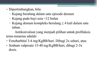 • Dipertimbangkan, bila:
▫ Kejang berulang dalam satu episode demam
▫ Kejang pada bayi usia <12 bulan
▫ Kejang demam kompleks berulang ≥ 4 kali dalam satu
tahun.
Antikonvulsan yang menjadi pilihan untuk profilaksis
terus-menerus adalah:
• Fenobarbital 3-4 mg/KgBB/hari. Dibagi 2x sehari, atau
• Sodium valproate 15-40 mg/KgBB/hari, dibagi 2-3x
dosis.
 