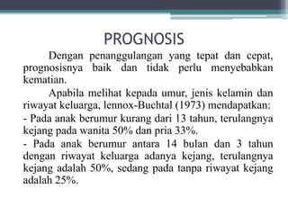 PROGNOSIS
Dengan penanggulangan yang tepat dan cepat,
prognosisnya baik dan tidak perlu menyebabkan
kematian.
Apabila melihat kepada umur, jenis kelamin dan
riwayat keluarga, lennox-Buchtal (1973) mendapatkan:
- Pada anak berumur kurang dari 13 tahun, terulangnya
kejang pada wanita 50% dan pria 33%.
- Pada anak berumur antara 14 bulan dan 3 tahun
dengan riwayat keluarga adanya kejang, terulangnya
kejang adalah 50%, sedang pada tanpa riwayat kejang
adalah 25%.
 