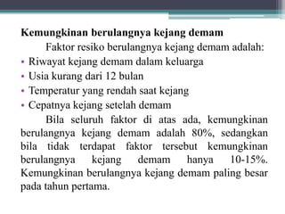 Kemungkinan berulangnya kejang demam
Faktor resiko berulangnya kejang demam adalah:
• Riwayat kejang demam dalam keluarga
• Usia kurang dari 12 bulan
• Temperatur yang rendah saat kejang
• Cepatnya kejang setelah demam
Bila seluruh faktor di atas ada, kemungkinan
berulangnya kejang demam adalah 80%, sedangkan
bila tidak terdapat faktor tersebut kemungkinan
berulangnya kejang demam hanya 10-15%.
Kemungkinan berulangnya kejang demam paling besar
pada tahun pertama.
 
