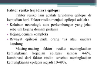 Faktor resiko terjadinya epilepsi
Faktor resiko lain adalah terjadinya epilepsi di
kemudian hari. Faktor resiko menjadi epilepsi adalah :
• Kelainan neurologis atau perkembangan yang jelas
sebelum kejang demam pertama
• Kejang demam kompleks
• Riwayat epilepsi pada orang tua atau saudara
kandung
Masing-masing faktor resiko meningkatkan
kemungkinan kejadian epilepsi sampai 4-6%,
kombinasi dari faktor resiko tersebut meningkatkan
kemungkianan epilepsi mejadi 10-49%.
 