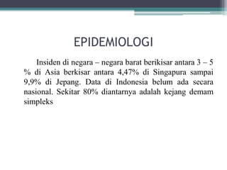 EPIDEMIOLOGI
Insiden di negara – negara barat berikisar antara 3 – 5
% di Asia berkisar antara 4,47% di Singapura sampai
9,9% di Jepang. Data di Indonesia belum ada secara
nasional. Sekitar 80% diantarnya adalah kejang demam
simpleks
 