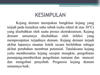 KESIMPULAN
Kejang demam merupakan bangkitan kejang yang
terjadi pada kenaikan suhu tubuh (suhu rektal di atas 38°C)
yang disebabkan oleh suatu proses ekstrakranium. Kejang
demam umumnya disebabkan oleh infeksi yang
mempresipitasi terjadinya demam. Kejang demam terjadi
akibat lepasnya muatan listrik secara berlebihan sebagai
akibat perubahan membran potensial. Tatalaksana kejang
yaitu memberantas kejang secepat mungkin, pengobatan
penunjang,memberikan pengobatan rumatan dan mencari
dan mengobati penyebab. Prognosis kejang demam
umumnya baik.
 