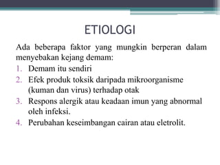 ETIOLOGI
Ada beberapa faktor yang mungkin berperan dalam
menyebakan kejang demam:
1. Demam itu sendiri
2. Efek produk toksik daripada mikroorganisme
(kuman dan virus) terhadap otak
3. Respons alergik atau keadaan imun yang abnormal
oleh infeksi.
4. Perubahan keseimbangan cairan atau eletrolit.
 
