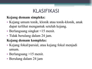 KLASIFIKASI
Kejang demam simpleks:
• Kejang umum tonik, klonik atau tonik-klonik, anak
dapat terlihat mengantuk setelah kejang.
• Berlangsung singkat <15 menit.
• Tidak berulang dalam 24 jam.
Kejang demam kompleks:
• Kejang fokal/parsial, atau kejang fokal menjadi
umum.
• Berlangsung >15 menit.
• Berulang dalam 24 jam
 