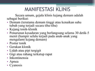 MANIFESTASI KLINIS
Secara umum, gejala klinis kejang demam adalah
sebagai berikut:
• Demam (terutama demam tinggi atau kenaikan suhu
tubuh yang terjadi secara tiba-tiba)
• Kejang tonik-klonik
• Penurunan kesadaran yang berlangsung selama 30 detik-5
menit (hampir selalu terjadi pada anak-anak yang
mengalami kejang demam)
• Postur tonik
• Gerakan klonik
• Lidah atau pipi tergigit
• Gigi atau rahang terkatup rapat
• Inkontinensia
• Apnea
• Cyanosis
 