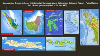 Menggambar 5 pulau terbesar di Indonesia ( Sumatera, Jawa, Kalimantan, Sulawesi, Papua) , Pulau Maluku
dan 1 Pulau gabungan ( Bali, NTB, dan NTT)
 