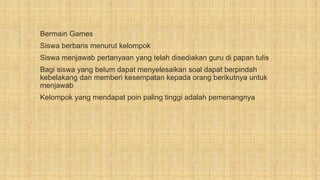 Bermain Games
Siswa berbaris menurut kelompok
Siswa menjawab pertanyaan yang telah disediakan guru di papan tulis
Bagi siswa yang belum dapat menyelesaikan soal dapat berpindah
kebelakang dan memberi kesempatan kepada orang berikutnya untuk
menjawab
Kelompok yang mendapat poin paling tinggi adalah pemenangnya
 