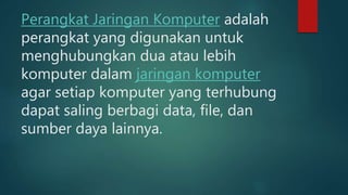 Perangkat Jaringan Komputer adalah
perangkat yang digunakan untuk
menghubungkan dua atau lebih
komputer dalam jaringan komputer
agar setiap komputer yang terhubung
dapat saling berbagi data, file, dan
sumber daya lainnya.
 