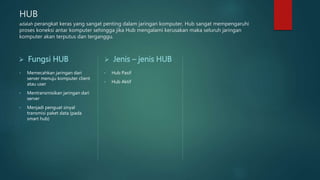 HUB
adalah perangkat keras yang sangat penting dalam jaringan komputer, Hub sangat mempengaruhi
proses koneksi antar komputer sehingga jika Hub mengalami kerusakan maka seluruh jaringan
komputer akan terputus dan terganggu.
 Fungsi HUB
• Memecahkan jaringan dari
server menuju komputer client
atau user
• Mentransmisikan jaringan dari
server
• Menjadi penguat sinyal
transmisi paket data (pada
smart hub)
 Jenis – jenis HUB
• Hub Pasif
• Hub Aktif
 