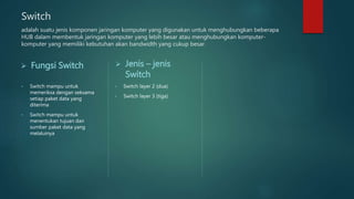 Switch
adalah suatu jenis komponen jaringan komputer yang digunakan untuk menghubungkan beberapa
HUB dalam membentuk jaringan komputer yang lebih besar atau menghubungkan komputer-
komputer yang memiliki kebutuhan akan bandwidth yang cukup besar.
 Fungsi Switch
• Switch mampu untuk
memeriksa dengan seksama
setiap paket data yang
diterima
• Switch mampu untuk
menentukan tujuan dan
sumber paket data yang
melaluinya
 Jenis – jenis
Switch
• Switch layer 2 (dua)
• Switch layer 3 (tiga)
 