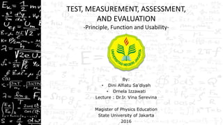 TEST, MEASUREMENT, ASSESSMENT,
AND EVALUATION
-Principle, Function and Usability-
By:
• Dini Alfiatu Sa’diyah
• Ornela Izzawati
Lecture : Dr.Ir. Vina Serevina
Magister of Physics Education
State University of Jakarta
2016
 