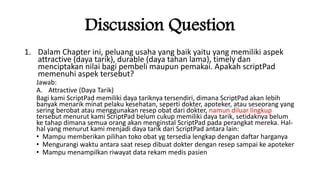 Discussion Question
1. Dalam Chapter ini, peluang usaha yang baik yaitu yang memiliki aspek
attractive (daya tarik), durable (daya tahan lama), timely dan
menciptakan nilai bagi pembeli maupun pemakai. Apakah scriptPad
memenuhi aspek tersebut?
Jawab:
A. Attractive (Daya Tarik)
Bagi kami ScriptPad memiliki daya tariknya tersendiri, dimana ScriptPad akan lebih
banyak menarik minat pelaku kesehatan, seperti dokter, apoteker, atau seseorang yang
sering berobat atau menggunakan resep obat dari dokter, namun diluar lingkup
tersebut menurut kami ScriptPad belum cukup memiliki daya tarik, setidaknya belum
ke tahap dimana semua orang akan menginstal ScriptPad pada perangkat mereka. Hal-
hal yang menurut kami menjadi daya tarik dari ScriptPad antara lain:
• Mampu memberikan pilihan toko obat yg tersedia lengkap dengan daftar harganya
• Mengurangi waktu antara saat resep dibuat dokter dengan resep sampai ke apoteker
• Mampu menampilkan riwayat data rekam medis pasien
 