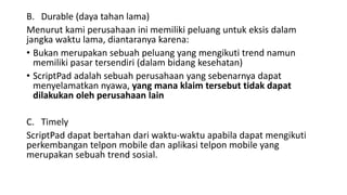 B. Durable (daya tahan lama)
Menurut kami perusahaan ini memiliki peluang untuk eksis dalam
jangka waktu lama, diantaranya karena:
• Bukan merupakan sebuah peluang yang mengikuti trend namun
memiliki pasar tersendiri (dalam bidang kesehatan)
• ScriptPad adalah sebuah perusahaan yang sebenarnya dapat
menyelamatkan nyawa, yang mana klaim tersebut tidak dapat
dilakukan oleh perusahaan lain
C. Timely
ScriptPad dapat bertahan dari waktu-waktu apabila dapat mengikuti
perkembangan telpon mobile dan aplikasi telpon mobile yang
merupakan sebuah trend sosial.
 