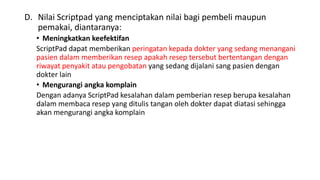 D. Nilai Scriptpad yang menciptakan nilai bagi pembeli maupun
pemakai, diantaranya:
• Meningkatkan keefektifan
ScriptPad dapat memberikan peringatan kepada dokter yang sedang menangani
pasien dalam memberikan resep apakah resep tersebut bertentangan dengan
riwayat penyakit atau pengobatan yang sedang dijalani sang pasien dengan
dokter lain
• Mengurangi angka komplain
Dengan adanya ScriptPad kesalahan dalam pemberian resep berupa kesalahan
dalam membaca resep yang ditulis tangan oleh dokter dapat diatasi sehingga
akan mengurangi angka komplain
 