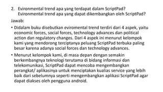 2. Evironmental trend apa yang terdapat dalam ScriptPad?
Evironmental trend apa yang dapat dikembangkan oleh ScriptPad?
Jawab:
• Didalam buku disebutkan eviromental trend terdiri dari 4 aspek, yaitu
economic forces, social forces, technology advances dan political
action dan regulatory changes. Dari 4 aspek ini menurut kelompok
kami yang mendorong terciptanya peluang ScriptPad terbuka paling
besar karena adanya social forces dan technology advances.
• Menurut kelompok kami, di masa depan dengan semakin
berkembangnya teknologi terutama di bidang informasi dan
telekomunikasi, ScriptPad dapat mencoba mengembangkan
perangkat/ aplikasinya untuk menciptakan kualias service yang lebih
baik dari sebelumnya seperti mengembangkan aplikasi ScriptPad agar
dapat diakses oleh pengguna android.
 