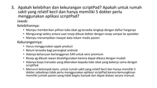 3. Apakah kelebihan dan kekurangan scriptPad? Apakah untuk rumah
sakit yang relatif kecil dan hanya memiliki 5 dokter perlu
menggunakan aplikasi scriptPad?
Jawab:
Kelebihannya:
• Mampu memberikan pilihan toko obat yg tersedia lengkap dengan daftar harganya
• Mengurangi waktu antara saat resep dibuat dokter dengan resep sampai ke apoteker
• Mampu menampilkan riwayat data rekam medis pasien
Kekurangannya:
• Harus menggunakan apple product
• Belum tersedia bagi perangkat android
• Adanya keharusan berlangganan $49 untuk versi premium
• Resep yg dibuat rawan disalahgunakan karena dapat dibaca dengan mudah
• Adanya biaya transaksi yang dikenakan kepada toko obat yang bekerja sama dengan
scriptPad
• Menurut kelompok kami, untuk rumah sakit yang relatif kecil dan hanya memiliki 5
dokter sebaiknya tidak perlu menggunakan aplikasi scriptPad karena kemungkinan
memiliki jumlah pasien yang tidak begitu banyak dan dapat diatasi secara manual.
 