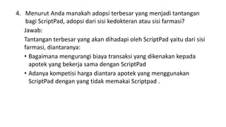 4. Menurut Anda manakah adopsi terbesar yang menjadi tantangan
bagi ScriptPad, adopsi dari sisi kedokteran atau sisi farmasi?
Jawab:
Tantangan terbesar yang akan dihadapi oleh ScriptPad yaitu dari sisi
farmasi, diantaranya:
• Bagaimana mengurangi biaya transaksi yang dikenakan kepada
apotek yang bekerja sama dengan ScriptPad
• Adanya kompetisi harga diantara apotek yang menggunakan
ScriptPad dengan yang tidak memakai Scriptpad .
 