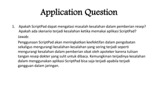 1. Apakah ScriptPad dapat mengatasi masalah kesalahan dalam pemberian resep?
Apakah ada skenario terjadi kesalahan ketika memakai aplikasi ScriptPad?
Jawab:
Penggunaan ScriptPad akan meningkatkan keefektifan dalam pengobatan
sekaligus mengurangi kesalahan-kesalahan yang sering terjadi seperti
mengurangi kesalahan dalam pemberian obat oleh apoteker karena tulisan
tangan resep dokter yang sulit untuk dibaca. Kemungkinan terjadinya kesalahan
dalam menggunakan aplikasi ScriptPad bisa saja terjadi apabila terjadi
gangguan dalam jaringan.
Application Question
 